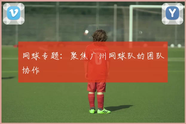 网球专题：聚焦广州网球队的团队协作