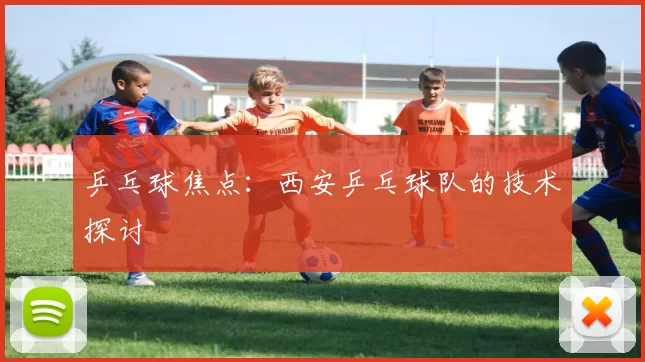 乒乓球焦点：西安乒乓球队的技术探讨