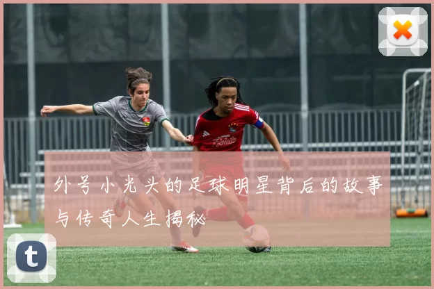 外号小光头的足球明星背后的故事与传奇人生揭秘