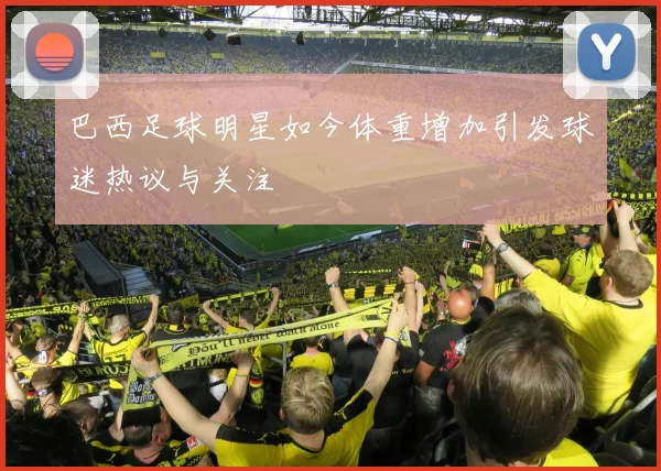 巴西足球明星如今体重增加引发球迷热议与关注