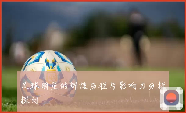 足球明星的辉煌历程与影响力分析探讨