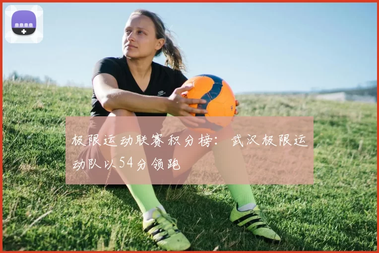 极限运动联赛积分榜：武汉极限运动队以54分领跑